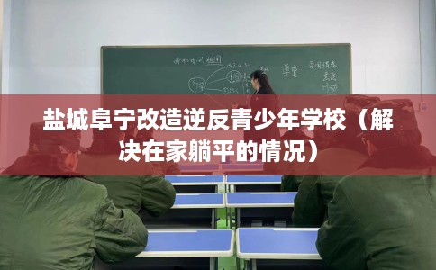 盐城阜宁改造逆反青少年学校（解决在家躺平的情况）