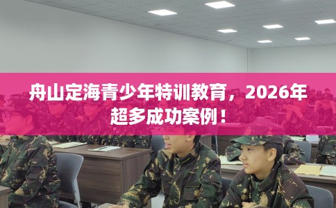 舟山定海青少年特训教育，2026年超多成功案例！