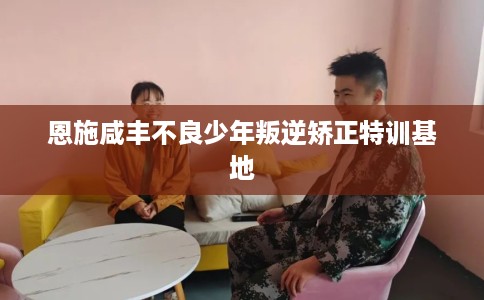 恩施咸丰不良少年叛逆矫正特训基地