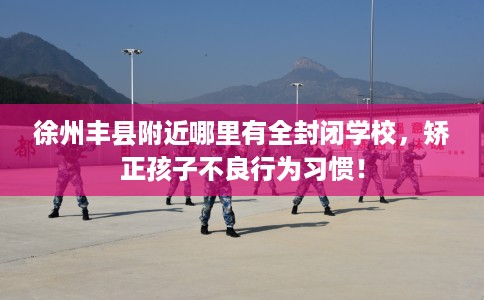 徐州丰县附近哪里有全封闭学校，矫正孩子不良行为习惯！