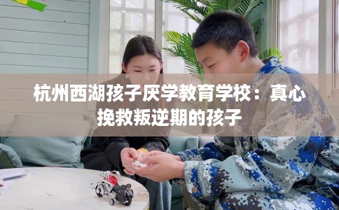 杭州西湖孩子厌学教育学校：真心挽救叛逆期的孩子