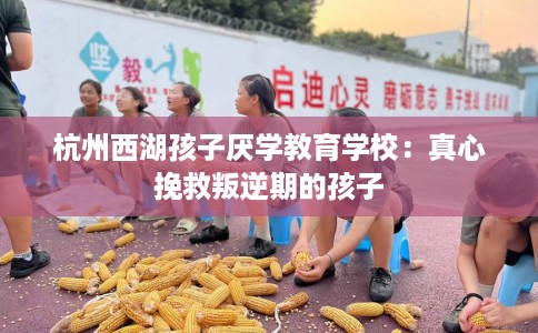 杭州西湖孩子厌学教育学校：真心挽救叛逆期的孩子