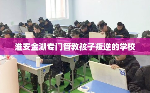 淮安金湖专门管教孩子叛逆的学校