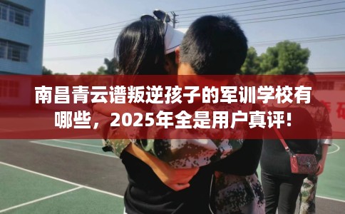 南昌青云谱叛逆孩子的军训学校有哪些，2025年全是用户真评!