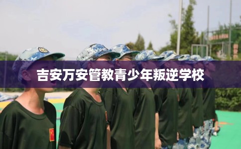 吉安万安管教青少年叛逆学校
