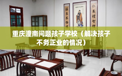 重庆潼南问题孩子学校（解决孩子不务正业的情况）