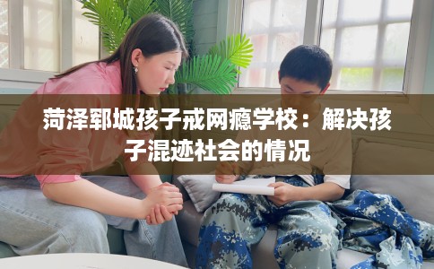 菏泽郓城孩子戒网瘾学校：解决孩子混迹社会的情况