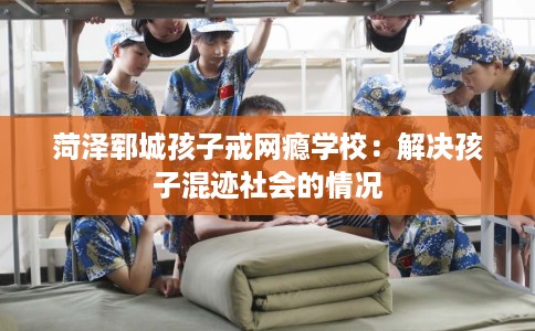 菏泽郓城孩子戒网瘾学校：解决孩子混迹社会的情况