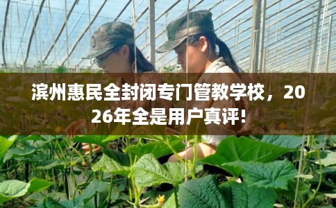 滨州惠民全封闭专门管教学校，2026年全是用户真评!