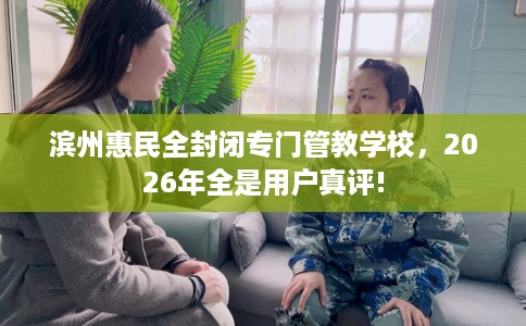 滨州惠民全封闭专门管教学校，2026年全是用户真评!