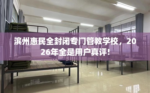 滨州惠民全封闭专门管教学校，2026年全是用户真评!