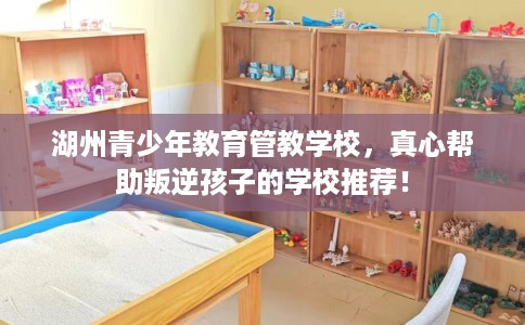 湖州青少年教育管教学校，真心帮助叛逆孩子的学校推荐！