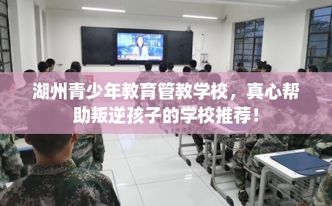 湖州青少年教育管教学校，真心帮助叛逆孩子的学校推荐！