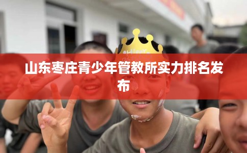 山东枣庄青少年管教所实力排名发布