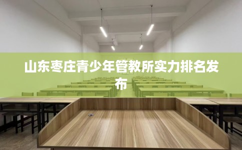 山东枣庄青少年管教所实力排名发布
