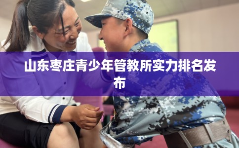 山东枣庄青少年管教所实力排名发布