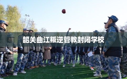 韶关曲江叛逆管教封闭学校