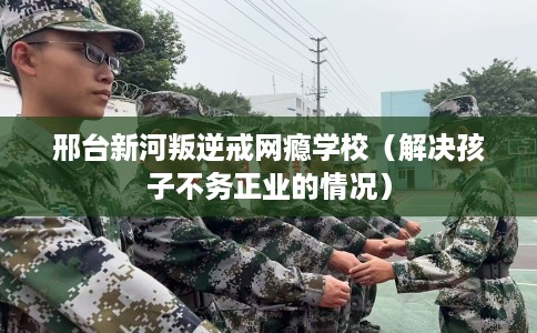 邢台新河叛逆戒网瘾学校（解决孩子不务正业的情况）
