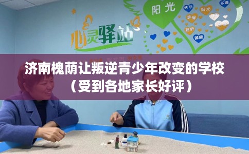 济南槐荫让叛逆青少年改变的学校（受到各地家长好评）