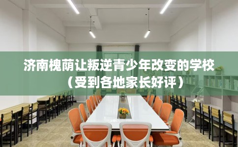 济南槐荫让叛逆青少年改变的学校（受到各地家长好评）