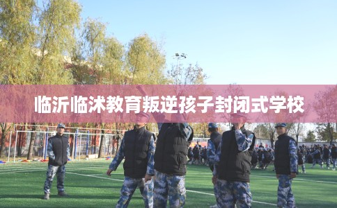 临沂临沭教育叛逆孩子封闭式学校