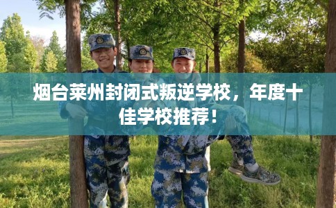 烟台莱州封闭式叛逆学校，年度十佳学校推荐！