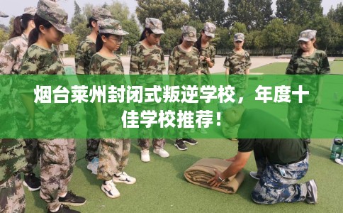 烟台莱州封闭式叛逆学校，年度十佳学校推荐！