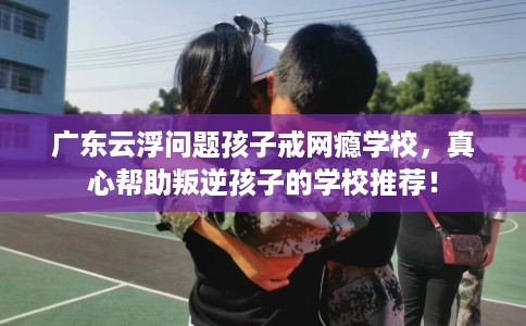 广东云浮问题孩子戒网瘾学校，真心帮助叛逆孩子的学校推荐！