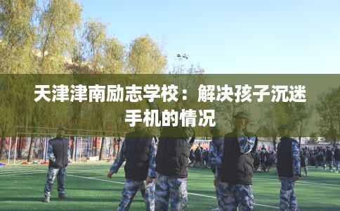 天津津南励志学校：解决孩子沉迷手机的情况