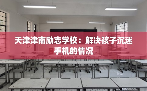 天津津南励志学校：解决孩子沉迷手机的情况