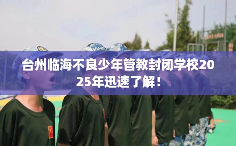 台州临海不良少年管教封闭学校2025年迅速了解！
