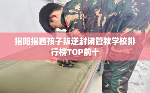 揭阳揭西孩子叛逆封闭管教学校排行榜TOP前十