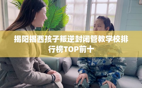 揭阳揭西孩子叛逆封闭管教学校排行榜TOP前十