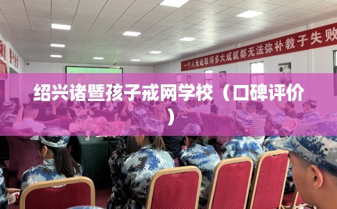 绍兴诸暨孩子戒网学校（口碑评价）