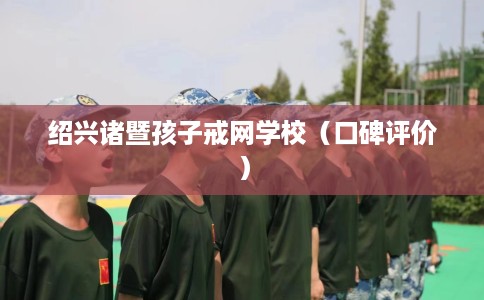 绍兴诸暨孩子戒网学校（口碑评价）