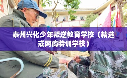 泰州兴化少年叛逆教育学校（精选戒网瘾特训学校）