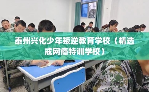 泰州兴化少年叛逆教育学校（精选戒网瘾特训学校）
