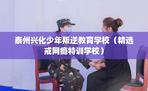 泰州兴化少年叛逆教育学校（精选戒网瘾特训学校）