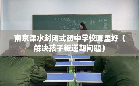 南京溧水封闭式初中学校哪里好（解决孩子叛逆期问题）