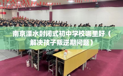 南京溧水封闭式初中学校哪里好（解决孩子叛逆期问题）