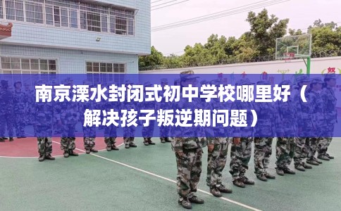 南京溧水封闭式初中学校哪里好（解决孩子叛逆期问题）