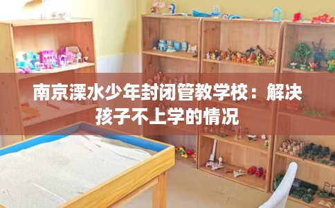 南京溧水少年封闭管教学校：解决孩子不上学的情况
