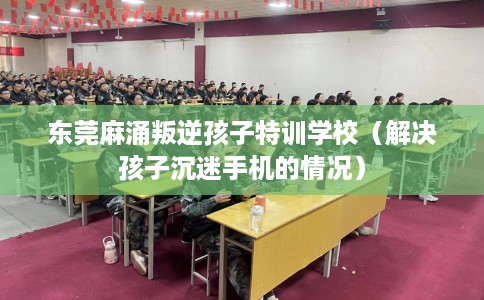 东莞麻涌叛逆孩子特训学校（解决孩子沉迷手机的情况）