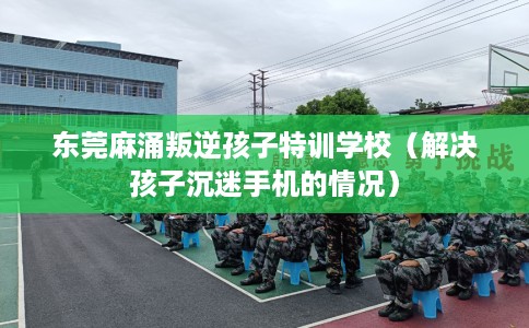 东莞麻涌叛逆孩子特训学校（解决孩子沉迷手机的情况）