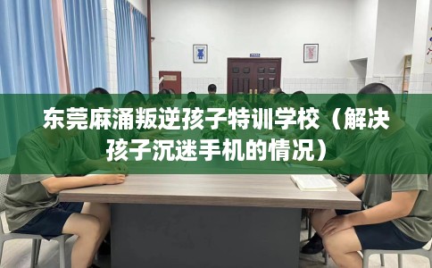 东莞麻涌叛逆孩子特训学校（解决孩子沉迷手机的情况）