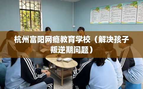 杭州富阳网瘾教育学校（解决孩子叛逆期问题）
