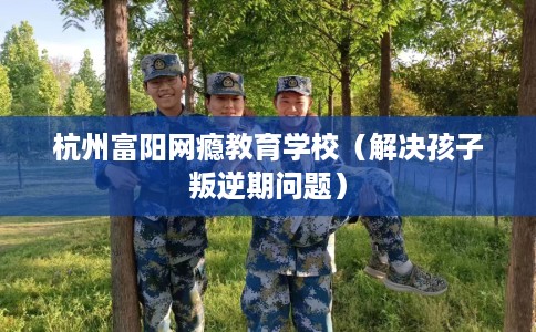 杭州富阳网瘾教育学校（解决孩子叛逆期问题）