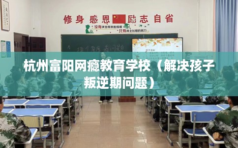 杭州富阳网瘾教育学校（解决孩子叛逆期问题）