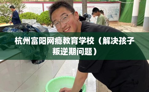 杭州富阳网瘾教育学校（解决孩子叛逆期问题）