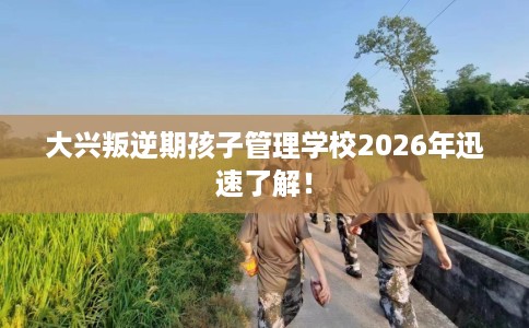 大兴叛逆期孩子管理学校2026年迅速了解！
